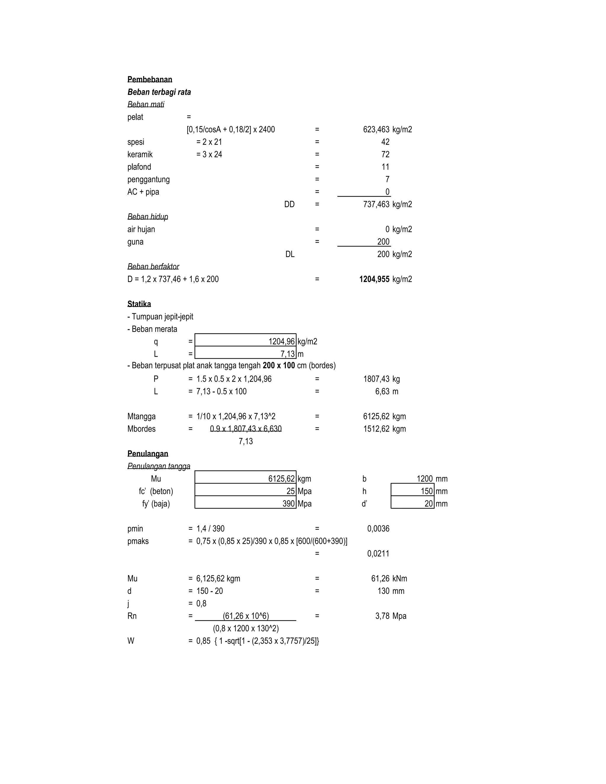 Pembebanan
Beban terbagi rata
Beban mati
pelat =
[0,15/cosA + 0,18/2] x 2400 = 623,463 kg/m2
spesi = 2 x 21 = 42
keramik = 3 x 24 = 72
plafond = 11
penggantung = 7
AC + pipa = 0
DD = 737,463 kg/m2
Beban hidup
air hujan = 0 kg/m2
guna = 200
DL 200 kg/m2
Beban berfaktor
D = 1,2 x 737,46 + 1,6 x 200 = 1204,955 kg/m2
Statika
- Tumpuan jepit-jepit
- Beban merata
q = 1204,96 kg/m2
L = 7,13 m
- Beban terpusat plat anak tangga tengah 200 x 100 cm (bordes)
P = 1.5 x 0.5 x 2 x 1,204,96 = 1807,43 kg
L = 7,13 - 0.5 x 100 = 6,63 m
Mtangga = 1/10 x 1,204,96 x 7,13^2 = 6125,62 kgm
Mbordes = 0.9 x 1,807,43 x 6,630 = 1512,62 kgm
7,13
Penulangan
Penulangan tangga
Mu 6125,62 kgm b 1200 mm
fc' (beton) 25 Mpa h 150 mm
fy' (baja) 390 Mpa d' 20 mm
pmin = 1,4 / 390 = 0,0036
pmaks = 0,75 x (0,85 x 25)/390 x 0,85 x [600/(600+390)]
= 0,0211
Mu = 6,125,62 kgm = 61,26 kNm
d = 150 - 20 = 130 mm
j = 0,8
Rn = (61,26 x 10^6) = 3,78 Mpa
(0,8 x 1200 x 130^2)
W = 0,85 { 1 -sqrt[1 - (2,353 x 3,7757)/25]}
 