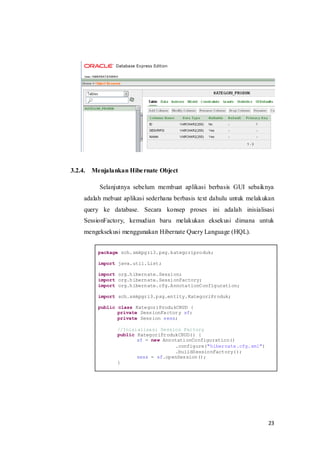 3.2.4.   Menjalankan Hibe rnate Object

           Selanjutnya sebelum membuat aplikasi berbasis GUI sebaiknya
     adalah mebuat aplikasi sederhana berbasis text dahulu untuk melakukan
     query ke database. Secara konsep proses ini adalah inisialisasi
     SessionFactory, kemudian baru melakukan eksekusi dimana untuk
     mengeksekusi menggunakan Hibernate Query Language (HQL).


           package sch.smkpgri3.psg.kategoriproduk;

           import java.util.List;

           import org.hibernate.Session;
           import org.hibernate.SessionFactory;
           import org.hibernate.cfg.AnnotationConfiguration;

           import sch.smkpgri3.psg.entity.KategoriProduk;

           public class KategoriProdukCRUD {
                  private SessionFactory sf;
                  private Session sess;

                 //Inisialisasi Session Factory
                 public KategoriProdukCRUD() {
                        sf = new AnnotationConfiguration()
                                     .configure("hibernate.cfg.xml")
                                     .buildSessionFactory();
                        sess = sf.openSession();
                 }




                                                                       23
 