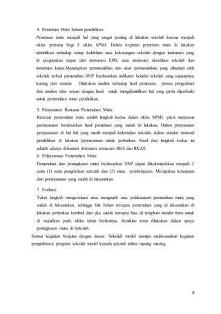 8
4. Pemetaan Mutu Satuan pendidikan
Pemetaan mutu menjadi hal yang sangat penting di lakukan sekolah karena menjadi
siklus pertama bagi 5 siklus SPMI. Dalam kegiatan pemetaan mutu di lakukan
identifikasi terhadap setiap kelebihan atau kekurangan sekolah dengan instrumen yang
di pergunakan dapat dari instrumen EDS, atau insturmen akreditasi sekolah dan
insturmen lainya.Menetapkan permasalahan dan akar permasalahan yang dihadapi oleh
sekolah terkait pemenuhan SNP berdasarkan indikator kondisi sekolah yang capaiannya
kurang dari standar . Dilakukan analisis terhadap hasil pemetaan, proses pengolahan
dan analisis data sesuai dengan hasil untuk mengidentifikasi hal yang perlu diperbaiki
untuk pemenuhan mutu pendidikan.
5. Penyusunan Rencana Pemenuhan Mutu
Rencana pemenuhan mutu adalah langkah kedua dalam siklus SPMI, yakni menyusun
perencanaan berdasarkan hasil pemetaan yang sudah di lakukan. Dalam penyusunan
perencanaan di hal hal yang masih menjadi kelemahan sekolah, dalam standar nasional
pendidikan di lakukan perencanaan untuk perbaikan. Hasil dari langkah kedua ini
adalah adanya dokumen dokumen semacam RKS dan RKAS.
6. Pelaksanaan Pemenuhan Mutu
Pemenuhan dan peningkatan mutu berdasarkan SNP dapat dikelompokkan menjadi 2
yaitu (1) mutu pengelolaan sekolah dan (2) mutu pembelajaran. Merupakan kelanjutan
dari perencanaan yang sudah di laksanakan.
7. Evaluasi
Yakni langkah mengevaluasi atau mengaudit atas pelaksanaan pemenuhan mutu yang
sudah di laksanakan, sehingga bila belum tercapai pemenuhan yang di laksanakan di
lakukan perbaikan kembali dan jika sudah tercapai bisa di tetapkan standar baru untuk
di wujudkan pada siklus tahun berikutnya, demikian terus dilakukan dalam upaya
peningkatan mutu di Sekolah.
Semua kegiatan berjalan dengan lancar. Sekolah model mampu melaksanakan kegiatan
pengimbasan program sekolah model kepada sekolah imbas masing masing.
 