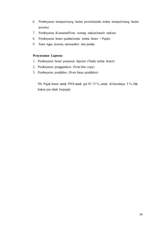 14
6. Pembayaran transport/uang harian peserta(tanda terima transport/uang harian
peserta)
7. Pembayaran Konsumsi(Nota warung makan/rumah makan)
8. Pembayaran honor panitia(tanda terima honor + Pajak)
9. Surat tugas peserta, narasumber dan panitia
Penyusunan Laporan
1. Pembayaran honor penyusun laporan (Tanda terima honor)
2. Pembayaran penggandaan (Nota foto copy)
3. Pembayaran penjilidan (Nota biaya penjilidan)
Nb. Pajak honor untuk PNS untuk gol IV 15 %, untuk di bawahnya 5 %, bila
bukan pns tidak berpajak.
 