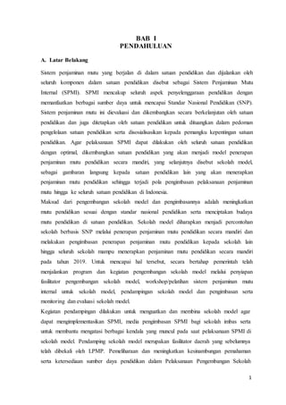 1
BAB I
PENDAHULUAN
A. Latar Belakang
Sistem penjaminan mutu yang berjalan di dalam satuan pendidikan dan dijalankan oleh
seluruh komponen dalam satuan pendidikan disebut sebagai Sistem Penjaminan Mutu
Internal (SPMI). SPMI mencakup seluruh aspek penyelenggaraan pendidikan dengan
memanfaatkan berbagai sumber daya untuk mencapai Standar Nasional Pendidikan (SNP).
Sistem penjaminan mutu ini dievaluasi dan dikembangkan secara berkelanjutan oleh satuan
pendidikan dan juga ditetapkan oleh satuan pendidikan untuk dituangkan dalam pedoman
pengelolaan satuan pendidikan serta disosialisasikan kepada pemangku kepentingan satuan
pendidikan. Agar pelaksanaan SPMI dapat dilakukan oleh seluruh satuan pendidikan
dengan optimal, dikembangkan satuan pendidikan yang akan menjadi model penerapan
penjaminan mutu pendidikan secara mandiri, yang selanjutnya disebut sekolah model,
sebagai gambaran langsung kepada satuan pendidikan lain yang akan menerapkan
penjaminan mutu pendidikan sehingga terjadi pola pengimbasan pelaksanaan penjaminan
mutu hingga ke seluruh satuan pendidikan di Indonesia.
Maksud dari pengembangan sekolah model dan pengimbasannya adalah meningkatkan
mutu pendidikan sesuai dengan standar nasional pendidikan serta menciptakan budaya
mutu pendidikan di satuan pendidikan. Sekolah model diharapkan menjadi percontohan
sekolah berbasis SNP melalui penerapan penjaminan mutu pendidikan secara mandiri dan
melakukan pengimbasan penerapan penjaminan mutu pendidikan kepada sekolah lain
hingga seluruh sekolah mampu menerapkan penjaminan mutu pendidikan secara mandiri
pada tahun 2019. Untuk mencapai hal tersebut, secara bertahap pemerintah telah
menjalankan program dan kegiatan pengembangan sekolah model melalui penyiapan
fasilitator pengembangan sekolah model, workshop/pelatihan sistem penjaminan mutu
internal untuk sekolah model, pendampingan sekolah model dan pengimbasan serta
monitoring dan evaluasi sekolah model.
Kegiatan pendampingan dilakukan untuk menguatkan dan membina sekolah model agar
dapat mengimplementasikan SPMI, media pengimbasan SPMI bagi sekolah imbas serta
untuk membantu mengatasi berbagai kendala yang muncul pada saat pelaksanaan SPMI di
sekolah model. Pendamping sekolah model merupakan fasilitator daerah yang sebelumnya
telah dibekali oleh LPMP. Pemeliharaan dan meningkatkan kesinambungan pemahaman
serta ketersediaan sumber daya pendidikan dalam Pelaksanaan Pengembangan Sekolah
 