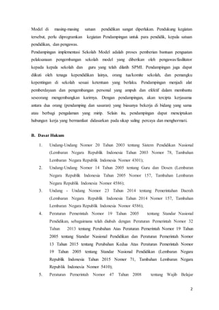 2
Model di masing-masing satuan pendidikan sangat diperlukan. Pendukung kegiatan
tersebut, perlu diprogramkan kegiatan Pendampingan untuk para pendidik, kepala satuan
pendidikan, dan pengawas.
Pendampingan implementasi Sekolah Model adalah proses pemberian bantuan penguatan
pelaksanaan pengembangan sekolah model yang diberikan oleh pengawas/fasilitator
kepada kepala sekolah dan guru yang telah dilatih SPMI. Pendampingan juga dapat
diikuti oleh tenaga kependidikan lainya, orang tua/komite sekolah, dan pemangku
kepentingan di sekolah sesuai ketentuan yang berlaku. Pendampingan menjadi alat
pemberdayaan dan pengembangan personal yang ampuh dan efektif dalam membantu
seseorang mengembangkan karirnya. Dengan pendampingan, akan tercipta kerjasama
antara dua orang (pendamping dan sasaran) yang biasanya bekerja di bidang yang sama
atau berbagi pengalaman yang mirip. Selain itu, pendampingan dapat menciptakan
hubungan kerja yang bermanfaat didasarkan pada sikap saling percaya dan menghormati.
B. Dasar Hukum
1. Undang-Undang Nomor 20 Tahun 2003 tentang Sistem Pendidikan Nasional
(Lembaran Negara Republik Indonesia Tahun 2003 Nomor 78, Tambahan
Lembaran Negara Republik Indonesia Nomor 4301);
2. Undang-Undang Nomor 14 Tahun 2005 tentang Guru dan Dosen (Lembaran
Negara Republik Indonesia Tahun 2005 Nomor 157, Tambahan Lembaran
Negara Republik Indonesia Nomor 4586);
3. Undang - Undang Nomor 23 Tahun 2014 tentang Pemerintahan Daerah
(Lembaran Negara Republik Indonesia Tahun 2014 Nomor 157, Tambahan
Lembaran Negara Republik Indonesia Nomor 4586);
4. Peraturan Pemerintah Nomor 19 Tahun 2005 tentang Standar Nasional
Pendidikan, sebagaimana telah diubah dengan Peraturan Pemerintah Nomor 32
Tahun 2013 tentang Perubahan Atas Peraturan Pemerintah Nomor 19 Tahun
2005 tentang Standar Nasional Pendidikan dan Peraturan Pemerintah Nomor
13 Tahun 2015 tentang Perubahan Kedua Atas Peraturan Pemerintah Nomor
19 Tahun 2005 tentang Standar Nasional Pendidikan (Lembaran Negara
Republik Indonesia Tahun 2015 Nomor 71, Tambahan Lembaran Negara
Republik Indonesia Nomor 5410);
5. Peraturan Pemerintah Nomor 47 Tahun 2008 tentang Wajib Belajar
 