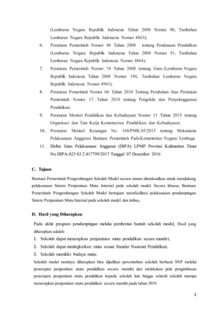 3
(Lembaran Negara Republik Indonesia Tahun 2008 Nomor 90, Tambahan
Lembaran Negara Republik Indonesia Nomor 4863);
6. Peraturan Pemerintah Nomor 48 Tahun 2008 tentang Pendanaan Pendidikan
(Lembaran Negara Republik Indonesia Tahun 2008 Nomor 91, Tambahan
Lembaran Negara Republik Indonesia Nomor 4864);
7. Peraturan Pemerintah Nomor 74 Tahun 2008 tentang Guru (Lembaran Negara
Republik Indonesia Tahun 2008 Nomor 194, Tambahan Lembaran Negara
Republik Indonesia Nomor 4941);
8. Peraturan Pemerintah Nomor 66 Tahun 2010 Tentang Perubahan Atas Peraturan
Pemerintah Nomor 17 Tahun 2010 tentang Pengelola dan Penyelenggaraan
Pendidikan;
9. Peraturan Menteri Pendidikan dan Kebudayaan Nomor 11 Tahun 2015 tentang
Organisasi dan Tata Kerja Kementerian Pendidikan dan Kebudayaan;
10. Peraturan Menteri Keuangan No. 168/PMK.05/2015 tentang Mekanisme
Pelaksanaan Anggaran Bantuan Pemerintah PadaKementerian Negara/ Lembaga
11. Daftar Isian Pelaksanaan Anggaran (DIPA) LPMP Provinsi Kalimantan Timur
No DIPA-023 03.2.417799/2017 Tanggal 07 Desember 2016
C. Tujuan
Bantuan Pemerintah Pengembangan Sekolah Model secara umum dimaksudkan untuk mendukung
pelaksanaan Sistem Penjaminan Mutu Internal pada sekolah model. Secara khusus, Bantuan
Pemerintah Pengembangan Sekolah Model bertujuan memfasilitasi pelaksanaan pendampingan
Sistem Penjaminan Mutu Internal pada sekolah model dan imbas.
D. Hasil yang Diharapkan
Pada akhir program pendampingan melalui pemberian bantah sekolah model, Hasil yang
diharapkan adalah:
1. Sekolah dapat menerapkan penjaminan mutu pendidikan secara mandiri;
2. Sekolah dapat meningkatkan mutu sesuai Standar Nasional Pendidikan;
3. Sekolah memiliki budaya mutu;
Sekolah model nantinya diharapkan bisa dijadikan percontohan sekolah berbasis SNP melalui
penerapan penjaminan mutu pendidikan secara mandiri dan melakukan pola pengimbasan
penerapan penjaminan mutu pendidikan kepada sekolah lain hingga seluruh sekolah mampu
menerapkan penjaminan mutu pendidikan secara mandiri pada tahun 2019.
 