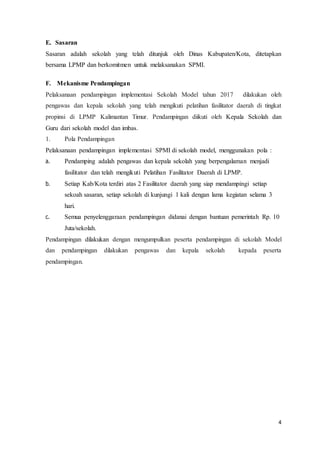4
E. Sasaran
Sasaran adalah sekolah yang telah ditunjuk oleh Dinas Kabupaten/Kota, ditetapkan
bersama LPMP dan berkomitmen untuk melaksanakan SPMI.
F. Mekanisme Pendampingan
Pelaksanaan pendampingan implementasi Sekolah Model tahun 2017 dilakukan oleh
pengawas dan kepala sekolah yang telah mengikuti pelatihan fasilitator daerah di tingkat
propinsi di LPMP Kalimantan Timur. Pendampingan diikuti oleh Kepala Sekolah dan
Guru dari sekolah model dan imbas.
1. Pola Pendampingan
Pelaksanaan pendampingan implementasi SPMI di sekolah model, menggunakan pola :
a. Pendamping adalah pengawas dan kepala sekolah yang berpengalaman menjadi
fasilitator dan telah mengikuti Pelatihan Fasilitator Daerah di LPMP.
b. Setiap Kab/Kota terdiri atas 2 Fasilitator daerah yang siap mendampingi setiap
sekoah sasaran, setiap sekolah di kunjungi 1 kali dengan lama kegiatan selama 3
hari.
c. Semua penyelenggaraan pendampingan didanai dengan bantuan pemerintah Rp. 10
Juta/sekolah.
Pendampingan dilakukan dengan mengumpulkan peserta pendampingan di sekolah Model
dan pendampingan dilakukan pengawas dan kepala sekolah kepada peserta
pendampingan.
 