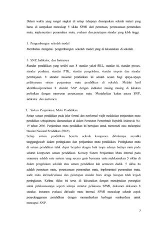 7
Dalam waktu yang sangat singkat di setiap tahapnya disampaikan seluruh materi yang
harus di sampaikan mencakup 5 siklus SPMI dari pemetaan, perencanaan pemenuhan
mutu, implementasi pemenuhan mutu, evaluasi dan penetapan standar yang lebih tinggi.
1. Pengembangan sekolah model
Membahas mengenai pengembangan sekolah model yang di laksanakan di sekolah.
2. SNP, Indikator, dan Instrumen
Standar pendidikan yang terdiri atas 8 standar yakni SKL, standar isi, standar proses,
standar penilaian, standar PTK, standar pengelolaan, standar sarpras dan standar
pembiayaan. 8 standar nasional pendidikan ini adalah acuan bagi upaya-upaya
pelaksanaan sistem penjaminan mutu pendidikan di sekolah. Melalui hasil
identifikasi/pemetaan 8 standar SNP dengan indikator masing masing di lakukan
perbaikan dengan menyusun perencanaan mutu. Menjelaskan kaitan antara SNP,
indikator dan instrumen
3. Sistem Penjaminan Mutu Pendidikan
Setiap satuan pendidikan pada jalur formal dan nonformal wajib melakukan penjaminan mutu
pendidikan sebagaimana diamanatkan di dalam Peraturan Pemerintah Republik Indonesia No.
19 tahun 2005. Penjaminan mutu pendidikan ini bertujuan untuk memenuhi atau melampaui
Standar Nasional Pendidikan (SNP).
Setiap satuan pendidikan beserta seluruh komponen didalamnya memiliki
tanggungjawab dalam peningkatan dan penjaminan mutu pendidikan. Peningkatan mutu
di satuan pendidikan tidak dapat berjalan dengan baik tanpa adanya budaya mutu pada
seluruh komponen satuan pendidikan. Konsep Sistem Penjaminan Mutu Internal pada
umumnya adalah satu system yang secara garis besarnya yaitu melaksanakan 5 siklus di
dalam pengelolaan sekolah atau satuan pendidikan lain semacam disdik. 5 siklus itu
adalah pemetaan mutu, perencanaan pemenuhan mutu, implementasi pemenuhan mutu,
audit mutu internal/evaluasi dan penetapan standar baru denga harapan telah terjadi
peningkatan. Kelima siklus ini terus di laksanakan dengan menciptakan perangkat
untuk pelaksanaannya seperti adanya struktur pelaksana SPMI, dokumen dokumen 8
standar, instumen evaluasi diri/audit mutu internal. SPMI mencakup seluruh aspek
penyelenggaraan pendidikan dengan memanfaatkan berbagai sumberdaya untuk
mencapai SNP.
 