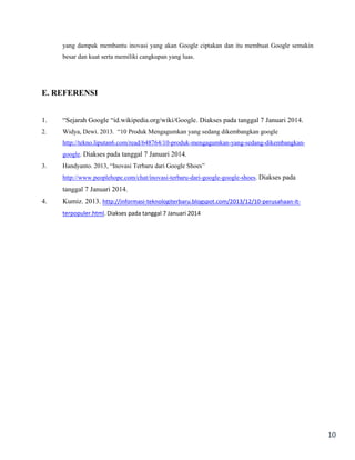 yang dampak membantu inovasi yang akan Google ciptakan dan itu membuat Google semakin
besar dan kuat serta memiliki cangkupan yang luas.

E. REFERENSI
1.

“Sejarah Google “id.wikipedia.org/wiki/

2.

Widya, Dewi. 2013. “10 Produk Mengagumkan yang sedang dikembangkan google

. Diakses pada tanggal 7 Januari 2014.

http://tekno.liputan6.com/read/648764/10-produk-mengagumkan-yang-sedang-dikembangkangoogle. Diakses pada tanggal 7 Januari 2014.
3.

Handyanto. 2013, “Inovasi Terbaru dari Google Shoes”
http://www.peoplehope.com/chat/inovasi-terbaru-dari-google-google-shoes. Diakses pada

tanggal 7 Januari 2014.
4.

Kumiz. 2013. http://informasi-teknologiterbaru.blogspot.com/2013/12/10-perusahaan-itterpopuler.html. Diakses pada tanggal 7 Januari 2014

10

 