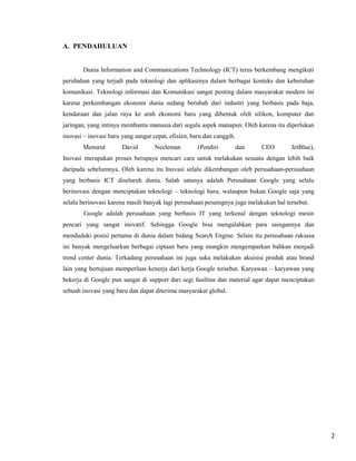 A. PENDAHULUAN

Dunia Information and Communications Technology (ICT) terus berkembang mengikuti
perubahan yang terjadi pada teknologi dan aplikasinya dalam berbagai konteks dan kebutuhan
komunikasi. Teknologi informasi dan Komunikasi sangat penting dalam masyarakat modern ini
karena perkembangan ekonomi dunia sedang berubah dari industri yang berbasis pada baja,
kendaraan dan jalan raya ke arah ekonomi baru yang dibentuk oleh silikon, komputer dan
jaringan, yang intinya membantu manusia dari segala aspek manapun. Oleh karena itu diperlukan
inovasi – inovasi baru yang sangat cepat, efisien, baru dan canggih.
Menurut

David

Neeleman

(Pendiri

dan

CEO

JetBlue),

Inovasi merupakan proses berupaya mencari cara untuk melakukan sesuatu dengan lebih baik
daripada sebelumnya. Oleh karena itu Inovasi selalu dikembangan oleh perusahaan-perusahaan
yang berbasis ICT diseluruh dunia. Salah satunya adalah Perusahaan Google yang selalu
berinovasi dengan menciptakan teknologi – teknologi baru, walaupun bukan Google saja yang
selalu berinovasi karena masih banyak lagi perusahaan pesaingnya juga melakukan hal tersebut.
Google adalah perusahaan yang berbasis IT yang terkenal dengan teknologi mesin
pencari yang sangat inovatif. Sehingga Google bisa mengalahkan para saingannya dan
menduduki posisi pertama di dunia dalam bidang Search Engine. Selain itu perusahaan raksasa
ini banyak mengeluarkan berbagai ciptaan baru yang mungkin mengemparkan bahkan menjadi
trend center dunia. Terkadang perusahaan ini juga suka melakukan akuisisi produk atau brand
lain yang bertujuan memperluas kenerja dari kerja Google tersebut. Karyawan – karyawan yang
bekerja di Google pun sangat di support dari segi fasilitas dan material agar dapat menciptakan
sebuah inovasi yang baru dan dapat diterima masyarakat global.

2

 