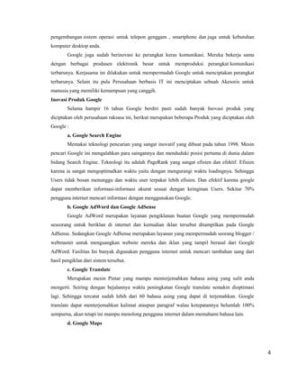 pengembangan sistem operasi untuk telepon genggam , smartphone dan juga untuk kebutuhan
komputer desktop anda.
Google juga sudah berinovasi ke perangkat keras komunikasi. Mereka bekerja sama
dengan berbagai produsen elektronik besar untuk memproduksi perangkat komunikasi
terbarunya. Kerjasama ini dilakukan untuk mempermudah Google untuk menciptakan perangkat
terbarunya. Selain itu pula Perusahaan berbasis IT ini menciptakan sebuah Akesoris untuk
manusia yang memiliki kemampuan yang canggih.
Inovasi Produk Google
Selama hampir 16 tahun Google berdiri pasti sudah banyak Inovasi produk yang
diciptakan oleh perusahaan raksasa ini, berikut merupakan beberapa Produk yang diciptakan oleh
Google :
a. Google Search Engine
Memakai teknologi pencarian yang sangat inovatif yang dibuat pada tahun 1998. Mesin
pencari Google ini mengalahkan para saingannya dan menduduki posisi pertama di dunia dalam
bidang Search Engine. Teknologi itu adalah PageRank yang sangat efisien dan efektif. Efisien
karena ia sangat mengoptimalkan waktu yaitu dengan mengurangi waktu loadingnya. Sehingga
Users tidak bosan menunggu dan waktu user terpakai lebih efisien. Dan efektif karena google
dapat memberikan informasi-informasi akurat sesuai dengan keinginan Users. Sekitar 70%
pengguna internet mencari informasi dengan menggunakan Google.
b. Google AdWord dan Google AdSense
Google AdWord merupakan layanan pengiklanan buatan Google yang mempermudah
seseorang untuk beriklan di internet dan kemudian iklan tersebut ditampilkan pada Google
AdSense. Sedangkan Google AdSense merupakan layanan yang mempermudah seorang blogger /
webmaster untuk menguangkan website mereka dan iklan yang tampil berasal dari Google
AdWord. Fasilitas Ini banyak digunakan pengguna internet untuk mencari tambahan uang dari
hasil pengiklan dari sistem tersebut.
c. Google Translate
Merupakan mesin Pintar yang mampu menterjemahkan bahasa asing yang sulit anda
mengerti. Seiring dengan bejalannya waktu peningkatan Google translate semakin dioptimasi
lagi. Sehingga tercatat sudah lebih dari 60 bahasa asing yang dapat di terjemahkan. Google
translate dapat menterjemahkan kalimat ataupun paragraf walau ketepatannya belumlah 100%
sempurna, akan tetapi ini mampu menolong pengguna internet dalam memahami bahasa lain.
d. Google Maps

4

 
