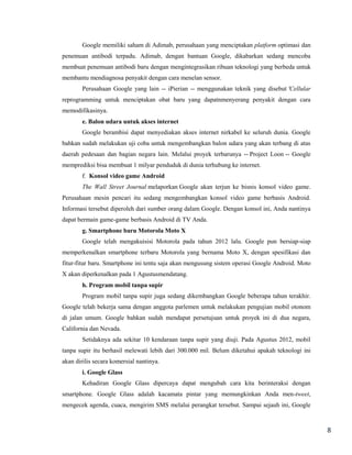 Google memiliki saham di Adimab, perusahaan yang menciptakan platform optimasi dan
penemuan antibodi terpadu. Adimab, dengan bantuan Google, dikabarkan sedang mencoba
membuat penemuan antibodi baru dengan mengintegrasikan ribuan teknologi yang berbeda untuk
membantu mendiagnosa penyakit dengan cara menelan sensor.
Perusahaan Google yang lain -- iPierian -- menggunakan teknik yang disebut 'Cellular
reprogramming untuk menciptakan obat baru yang dapatnmenyerang penyakit dengan cara
memodifikasinya.
e. Balon udara untuk akses internet
Google berambisi dapat menyediakan akses internet nirkabel ke seluruh dunia. Google
bahkan sudah melakukan uji coba untuk mengembangkan balon udara yang akan terbang di atas
daerah pedesaan dan bagian negara lain. Melalui proyek terbarunya -- Project Loon -- Google
memprediksi bisa membuat 1 milyar penduduk di dunia terhubung ke internet.
f. Konsol video game Android
The Wall Street Journal melaporkan Google akan terjun ke bisnis konsol video game.
Perusahaan mesin pencari itu sedang mengembangkan konsol video game berbasis Android.
Informasi tersebut diperoleh dari sumber orang dalam Google. Dengan konsol ini, Anda nantinya
dapat bermain game-game berbasis Android di TV Anda.
g. Smartphone baru Motorola Moto X
Google telah mengakuisisi Motorola pada tahun 2012 lalu. Google pun bersiap-siap
memperkenalkan smartphone terbaru Motorola yang bernama Moto X, dengan spesifikasi dan
fitur-fitur baru. Smartphone ini tentu saja akan mengusung sistem operasi Google Android. Moto
X akan diperkenalkan pada 1 Agustusmendatang.
h. Program mobil tanpa supir
Program mobil tanpa supir juga sedang dikembangkan Google beberapa tahun terakhir.
Google telah bekerja sama dengan anggota parlemen untuk melakukan pengujian mobil otonom
di jalan umum. Google bahkan sudah mendapat persetujuan untuk proyek ini di dua negara,
California dan Nevada.
Setidaknya ada sekitar 10 kendaraan tanpa supir yang diuji. Pada Agustus 2012, mobil
tanpa supir itu berhasil melewati lebih dari 300.000 mil. Belum diketahui apakah teknologi ini
akan dirilis secara komersial nantinya.
i. Google Glass
Kehadiran Google Glass dipercaya dapat mengubah cara kita berinteraksi dengan
smartphone. Google Glass adalah kacamata pintar yang memungkinkan Anda men-tweet,
mengecek agenda, cuaca, mengirim SMS melalui perangkat tersebut. Sampai sejauh ini, Google

8

 