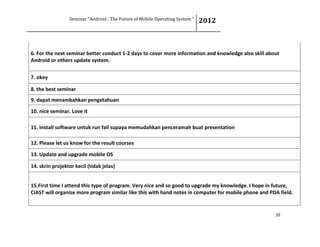 Seminar “Android : The Future of Mobile Operating System “ 2012
20
6. For the next seminar better conduct 1-2 days to cover more information and knowledge also skill about
Android or others update system.
7. okey
8. the best seminar
9. dapat menambahkan pengetahuan
10. nice seminar. Love it
11. Install software untuk run fail supaya memudahkan penceramah buat presentation
12. Please let us know for the result courses
13. Update and upgrade mobile OS
14. skrin projektor kecil (tidak jelas)
15.First time I attend this type of program. Very nice and so good to upgrade my knowledge. I hope in future,
CIAST will organize more program similar like this with hand notes in computer for mobile phone and PDA field.
 