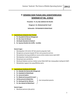 Seminar “Android : The Future of Mobile Operating System “ 2012
2
 SENARAI DAN TUGAS AHLI JAWATANKUASA
SEMINAR ICT BIL. 2/2012
Penasihat : Tn. Hj. Abu Sallehein bin Nordin
Pengerusi : En. Muhammad bin Yusof
Setiausaha : Cik Rodzidah bt Mohd Rodzi
1. Jawatankuasa Jemputan dan Promosi
1. Pn. Ruzaidah bt Mansor (Pengerusi)
2. Pn. Nor Azian bt Ahmad
3. Cik Shadni Wardiah bt Shaharir
4. En. Syamsul Ibrahim bin Ariffin - Jurufaks
Senarai tugas :
1. Mendapatkan info terkini VIP dan peserta yang akan hadir.
2. Menghantar jemputan kepada VIP dan semua peserta seminar.
3. Menyediakan borang pendaftaran secara online melalui laman web CIAST.
4. Mendapatkan maklumbalas jemputan.
5. Menjemput para pemberita.
6. Membuat hebahan seminar melalui Laman Web CIAST dan mewujudkan mailing list CIAST.
7. Menjalankan tugasan lain yang difikirkan perlu.
2. Jawatankuasa Sambutan & Protokol
1. En. Iskandar bin Kamarudin (Pengerusi)
2. Pn. Rodzidah bt Mohd Rodzi
3. Pn. Zarina bt Kadirin
4. Pn. Madzrool Ismawati bt Ismail
5. Cik Norazimah bt Mohd Nor
6. Pn. Norhayati bt Hj. Othman
7. Pn. Nor Salisah bt Mohd Nasir
Senarai tugas :
1. Membuat pameran (jika perlu).
Sesi menyambut peserta
 