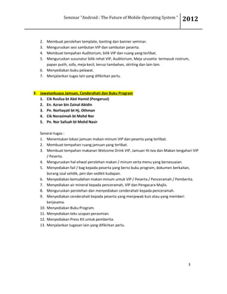 Seminar “Android : The Future of Mobile Operating System “ 2012
3
2. Membuat perolehan template, banting dan banner seminar.
3. Menguruskan sesi sambutan VIP dan sambutan peserta.
4. Membuat tempahan Auditorium, bilik VIP dan ruang yang terlibat.
5. Menguruskan susunatur bilik rehat VIP, Auditorium, Meja urusetia termasuk rostrum,
papan putih, sofa, meja kecil, kerusi tambahan, skirting dan lain-lain.
6. Menyediakan buku pelawat.
7. Menjalankan tugas lain yang difikirkan perlu.
3. Jawatankuasa Jamuan, Cenderahati dan Buku Program
1. Cik Rosliza bt Abd Hamid (Pengerusi)
2. En. Azran bin Zainal Abidin
3. Pn. Norhayati bt Hj. Othman
4. Cik Norazimah bt Mohd Nor
5. Pn. Nor Salisah bt Mohd Nasir
Senarai tugas :
1. Menentukan lokasi jamuan makan-minum VIP dan peserta yang terlibat.
2. Membuat tempahan ruang jamuan yang terlibat.
3. Membuat tempahan makanan Welcome Drink VIP, Jamuan Hi-tea dan Makan tengahari VIP
/ Peserta.
4. Menguruskan hal-ehwal perolehan makan / minum serta menu yang bersesuaian.
5. Menyediakan fail / bag kepada peserta yang berisi buku program, dokumen berkaitan,
borang soal selidik, pen dan sedikit kudapan.
6. Menyediakan kemudahan makan minum untuk VIP / Peserta / Penceramah / Pemberita.
7. Menyediakan air mineral kepada penceramah, VIP dan Pengacara Majlis.
8. Menguruskan perolehan dan menyediakan cenderahati kepada penceramah.
9. Menyediakan cenderahati kepada peserta yang menjawab kuiz atau yang memberi
kerjasama.
10. Menyediakan Buku Program.
11. Menyediakan teks ucapan perasmian.
12. Menyediakan Press Kit untuk pemberita.
13. Menjalankan tugasan lain yang difikirkan perlu.
 
