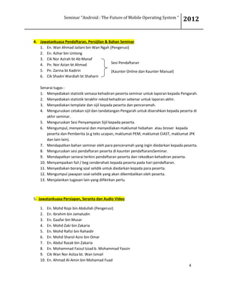 Seminar “Android : The Future of Mobile Operating System “ 2012
4
4. Jawatankuasa Pendaftaran, Persijilan & Bahan Seminar
1. En. Wan Ahmad Jailani bin Wan Ngah (Pengerusi)
2. En. Azhar bin Untong
3. Cik Nor Azirah bt Ab Manaf
4. Pn. Nor Azian bt Ahmad
5. Pn. Zarina bt Kadirin
6. Cik Shadni Wardiah bt Shaharir
Senarai tugas :
1. Menyediakan statistik semasa kehadiran peserta seminar untuk laporan kepada Pengarah.
2. Menyediakan statistik terakhir rekod kehadiran sebenar untuk laporan akhir.
3. Menyediakan template dan sijil kepada peserta dan penceramah.
4. Menguruskan cetakan sijil dan tandatangan Pengarah untuk diserahkan kepada peserta di
akhir seminar.
5. Menguruskan Sesi Penyampaian Sijil kepada peserta.
6. Mengumpul, menyenarai dan menyediakan maklumat hebahan atau broser kepada
peserta dan Pemberita (e.g teks ucapan, maklumat PEM, maklumat CIAST, maklumat JPK
dan lain-lain).
7. Mendapatkan bahan seminar oleh para penceramah yang ingin diedarkan kepada peserta.
8. Menguruskan sesi pendaftaran peserta di kaunter pendaftaransSeminar.
9. Mendapatkan senarai terkini pendaftaran peserta dan rekodkan kehadiran peserta.
10. Menyampaikan fail / beg cenderahati kepada peserta pada hari pendaftaran.
11. Menyediakan borang soal selidik untuk diedarkan kepada para peserta.
12. Mengumpul jawapan soal-selidik yang akan dikembalikan oleh peserta.
13. Menjalankan tugasan lain yang difikirkan perlu.
5. Jawatankuasa Persiapan, Seranta dan Audio Video
1. En. Mohd Ropi bin Abdullah (Pengerusi)
2. En. Ibrahim bin Jamaludin
3. En. Gaafar bin Musar
4. En. Mohd Zaki bin Zakaria
5. En. Mohd Rafizi bin Rahaidir
6. En. Mohd Sharol Azro bin Omar
7. En. Abdul Razak bin Zakaria
8. En. Mohammad Faizul Izzad b. Mohammad Yassin
9. Cik Wan Nor Asliza bt. Wan Ismail
10. En. Ahmad Al-Amin bin Mohamad Fuad
Sesi Pendaftaran
(Kaunter Online dan Kaunter Manual)
 