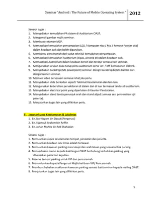 Seminar “Android : The Future of Mobile Operating System “ 2012
5
Senarai tugas :
1. Menyediakan kemudahan PA sistem di Auditorium CIAST.
2. Mengambil gambar majlis seminar.
3. Membuat rakaman MCP.
4. Memastikan kemudahan penyampaian (LCD / Komputer riba / Mic / Remote Pointer dsb)
dalam keadaan baik dan boleh digunakan.
5. Membantu penceramah dari sudut teknikal kemudahan penyampaian.
6. Memastikan kemudahan Auditorium (kipas, aircond dll) dalam keadaan baik.
7. Memastikan Auditorium dalam keadaan bersih dan teratur semasa hari seminar.
8. Menguruskan urusan buka tutup pintu auditorium serta ‘on’ /’off’ kemudahan elektrik.
9. Menyediakan backdrop (MS powerpoint) seminar. Design backdrop boleh diambil dari
design banner seminar.
10. Memain video bersesuain semasa rehat jika perlu.
11. Menyediakan slide berkaitan seperti Taklimat Keselamatan dan lain-lain.
12. Menguruskan kebersihan persekitaran di dalam dan di luar termasuk tandas di auditorium.
13. Menyediakan electrical point yang diperlukan di Kaunter Pendataran.
14. Menyediakan stand tanda penunjuk arah dan stand abjad (semasa sesi penyerahan sijil
peserta).
15. Menjalankan tugas lain yang difikirkan perlu.
11. Jawatankuasa Keselamatan & Lalulintas
1. En. Norhisyam bin Dasuki(Pengerusi)
2. En. Syamsul Ibrahim bin Ariffin
3. En. Johan Muhriz bin Md Shahadan
Senarai tugas :
1. Memastikan aspek keselamatan tempat, peralatan dan peserta.
2. Memastikan keadaan lalu lintas adalah terkawal.
3. Memastikan kawasan parking mencukupi dan arah laluan yang sesuai untuk parking.
4. Menyediakan memo kepada kakitangan CIAST berhubung kedudukan parking yang
dibenarkan pada hari kejadian.
5. Reserve tempat parking untuk VIP dan penceramah.
6. Memaklumkan kepada Pengerusi Majlis ketibaan VIP/ Penceramah.
7. Membuat hebahan makluman kawasan parking semasa hari seminar kepada mailing CIAST.
8. Menjalankan tugas lain yang difikirkan perlu.
 