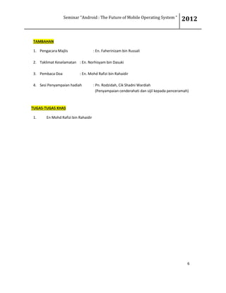 Seminar “Android : The Future of Mobile Operating System “ 2012
6
TAMBAHAN
1. Pengacara Majlis : En. Faherinizam bin Russali
2. Taklimat Keselamatan : En. Norhisyam bin Dasuki
3. Pembaca Doa : En. Mohd Rafizi bin Rahaidir
4. Sesi Penyampaian hadiah : Pn. Rodzidah, Cik Shadni Wardiah
(Penyampaian cenderahati dan sijil kepada penceramah)
TUGAS-TUGAS KHAS
1. En Mohd Rafizi bin Rahaidir
 