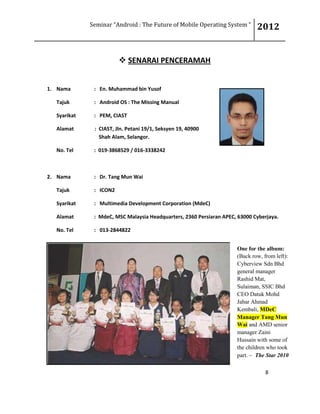 Seminar “Android : The Future of Mobile Operating System “ 2012
8
 SENARAI PENCERAMAH
1. Nama : En. Muhammad bin Yusof
Tajuk : Android OS : The Missing Manual
Syarikat : PEM, CIAST
Alamat : CIAST, Jln. Petani 19/1, Seksyen 19, 40900
Shah Alam, Selangor.
No. Tel : 019-3868529 / 016-3338242
2. Nama : Dr. Tang Mun Wai
Tajuk : ICON2
Syarikat : Multimedia Development Corporation (MdeC)
Alamat : MdeC, MSC Malaysia Headquarters, 2360 Persiaran APEC, 63000 Cyberjaya.
No. Tel : 013-2844822
One for the album:
(Back row, from left):
Cyberview Sdn Bhd
general manager
Rashid Mat,
Sulaiman, SSIC Bhd
CEO Datuk Mohd
Jabar Ahmad
Kembali, MDeC
Manager Tang Mun
Wai and AMD senior
manager Zaini
Hussain with some of
the children who took
part. ~ The Star 2010
 