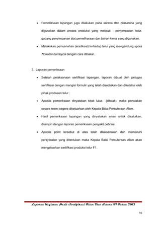 •   Pemeriksaan lapangan juga dilakukan pada sarana dan prasarana yang

       digunakan dalam proses produksi yang meliputi : penyimpanan telur,

       gudang penyimpanan alat pemeliharaan dan bahan kimia yang digunakan.

   •   Melakukan pemusnahan (eradikasi) terhadap telur yang mengandung spora

       Nosema bombycis dengan cara dibakar.




3. Laporan pemeriksaan

   •   Setelah pelaksanaan sertifikasi lapangan, laporan dibuat oleh petugas

       sertifikasi dengan mengisi formulir yang telah disediakan dan diketahui oleh

       pihak produsen telur :

   •   Apabila pemeriksaan dinyatakan tidak lulus      (ditolak), maka penolakan

       secara resmi segera dikeluarkan oleh Kepala Balai Persuteraan Alam.

   •   Hasil pemeriksaan lapangan yang dinyatakan aman untuk disalurkan,

       dilampiri dengan laporan pemeriksaan penyakit pebrine.

   •   Apabila point tersebut di atas telah dilaksanakan dan memenuhi

       persyaratan yang ditentukan maka Kepala Balai Persuteraan Alam akan

       mengeluarkan sertifikasi produksi telur F1.




Laporan Kegiatan Hasil Sertifikasi Telur Ulat Sutera F1 Tahun 2012


                                                                                10
 