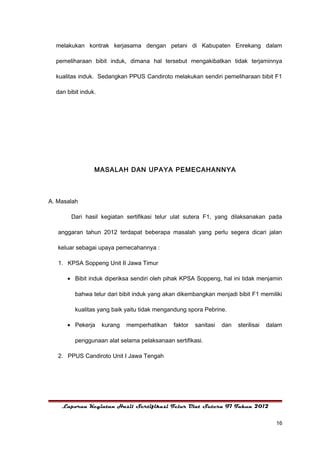 melakukan kontrak kerjasama dengan petani di Kabupaten Enrekang dalam

  pemeliharaan bibit induk, dimana hal tersebut mengakibatkan tidak terjaminnya

  kualitas induk. Sedangkan PPUS Candiroto melakukan sendiri pemeliharaan bibit F1

  dan bibit induk.




                 MASALAH DAN UPAYA PEMECAHANNYA



A. Masalah

        Dari hasil kegiatan sertifikasi telur ulat sutera F1, yang dilaksanakan pada

   anggaran tahun 2012 terdapat beberapa masalah yang perlu segera dicari jalan

   keluar sebagai upaya pemecahannya :

   1. KPSA Soppeng Unit II Jawa Timur

      • Bibit induk diperiksa sendiri oleh pihak KPSA Soppeng, hal ini tidak menjamin

         bahwa telur dari bibit induk yang akan dikembangkan menjadi bibit F1 memiliki

         kualitas yang baik yaitu tidak mengandung spora Pebrine.

      • Pekerja      kurang   memperhatikan   faktor   sanitasi   dan   sterilisai   dalam

         penggunaan alat selama pelaksanaan sertifikasi.

   2. PPUS Candiroto Unit I Jawa Tengah




    Laporan Kegiatan Hasil Sertifikasi Telur Ulat Sutera F1 Tahun 2012


                                                                                        16
 
