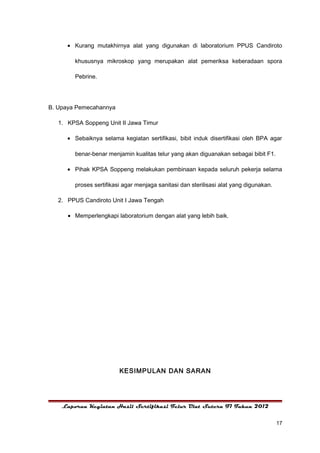 • Kurang mutakhirnya alat yang digunakan di laboratorium PPUS Candiroto

        khususnya mikroskop yang merupakan alat pemeriksa keberadaan spora

        Pebrine.




B. Upaya Pemecahannya

   1. KPSA Soppeng Unit II Jawa Timur

      • Sebaiknya selama kegiatan sertifikasi, bibit induk disertifikasi oleh BPA agar

        benar-benar menjamin kualitas telur yang akan diguanakan sebagai bibit F1.

      • Pihak KPSA Soppeng melakukan pembinaan kepada seluruh pekerja selama

        proses sertifikasi agar menjaga sanitasi dan sterilisasi alat yang digunakan.

   2. PPUS Candiroto Unit I Jawa Tengah

      • Memperlengkapi laboratorium dengan alat yang lebih baik.




                         KESIMPULAN DAN SARAN




    Laporan Kegiatan Hasil Sertifikasi Telur Ulat Sutera F1 Tahun 2012


                                                                                        17
 