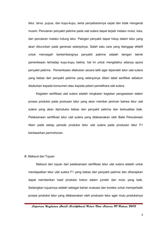 telur, larva, pupua, dan kupu-kupu, serta penyebarannya cepat dan tidak mengenal

  musim. Penularan penyakit pebrine pada ulat sutera dapat terjadi melalui mulut, luka,

  dan penularan melalui indung telur. Patogen penyakit dapat hidup dalam telur yang

  akan diturunkan pada generasi selanjutnya. Salah satu cara yang dianggap efektif

  untuk     mencegah    berkembangnya     penyakit   pebrine   adalah   dengan    teknik

  pemeriksaan terhadap kupu-kupu betina, hal ini untuk mengetahui adanya spora

  penyakit pebrine. Pemeriksaan dilakukan secara teliti agar diperoleh telur ulat sutera

  yang bebas dari penyakit pebrine yang selanjutnya diberi label sertifikat sebelum

  disalurkan kepada konsumen atau kepada petani pemelihara ulat sutera.

          Kegiatan sertifikasi ulat sutera adalah rangkaian kegiatan pengawasan dalam

  proses produksi pada produsen telur yang akan member jaminan bahwa telur ulat

  sutera yang akan diproduksi bebas dari penyakit pebrine dan berkualitas baik.

  Pelaksanaan sertifikasi telur ulat sutera yang dilaksanakan oleh Balai Persuteraan

  Alam pada setiap periode produksi telur ulat sutera pada produsen telur F1

  berdasarkan permohonan.




B. Maksud dan Tujuan

          Maksud dan tujuan dari pelaksanaan sertifikasi telur ulat sutera adalah untuk

  mendapatkan telur ulat sutera F1 yang bebas dari penyakit pebrine dan diharapkan

  dapat memberikan hasil produksi kokon dalam jumlah dan mutu yang baik.

  Sedangkan tujuannya adalah sebagai bahan evaluasi dan koreksi untuk memperbaiki

  proses produksi telur yang dilaksanakan oleh produsen telur agar mutu produksinya


    Laporan Kegiatan Hasil Sertifikasi Telur Ulat Sutera F1 Tahun 2012


                                                                                      3
 