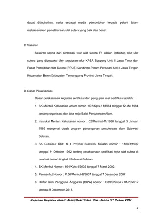 dapat ditingkatkan, serta sebagai media percontohan kepada petani dalam

  melaksanakan pemeliharaan ulat sutera yang baik dan benar.




C. Sasaran

       Sasaran utama dari sertifikasi telur ulat sutera F1 adalah terhadap telur ulat

  sutera yang diproduksi oleh produsen telur KPSA Soppeng Unit II Jawa Timur dan

  Pusat Pembibitan Ulat Sutera (PPUS) Candiroto Perum Perhutani Unit I Jawa Tengah

  Kecamatan Bejen Kabupaten Temanggung Provinsi Jawa Tengah.




D. Dasar Pelaksanaan

       Dasar pelaksanaan kegiatan sertifikasi dan pengujian hasil sertifikasi adalah :

       1. SK Menteri Kehutanan umum nomor : 097/Kpts-11/1984 tanggal 12 Mei 1984

             tentang organisasi dan tata kerja Balai Persuteraan Alam.

       2. Instruksi Menteri Kehutanan nomor : 02/Menhut-11/1986 tanggal 3 Januari

             1986 mengenai crash program penanganan persuteraan alam Sulawesi

             Selatan.

       3. SK Gubernur KDH tk I Provinsi Sulawesi Selatan nomor : 1180/X/1992

             tanggal 14 Oktober 1992 tentang pelaksanaan sertifikasi telur ulat sutera di

             provinsi daerah tingkat I Sulawesi Selatan.

       4. SK Menhut Nomor : 664/Kpts-II/2002 tanggal 7 Maret 2002

       5. Permenhut Nomor : P.56/Menhut-II/2007 tanggal 7 Desember 2007

       6. Daftar Isian Pengguna Anggaran (DIPA) nomor : 0339/029-04.2.01/23/2012

             tanggal 9 Desember 2011.


    Laporan Kegiatan Hasil Sertifikasi Telur Ulat Sutera F1 Tahun 2012


                                                                                         4
 