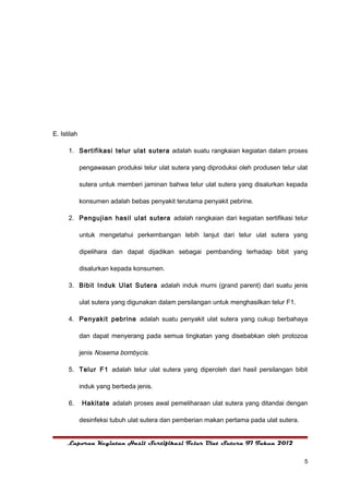 E. Istilah

      1. Sertifikasi telur ulat sutera adalah suatu rangkaian kegiatan dalam proses

             pengawasan produksi telur ulat sutera yang diproduksi oleh produsen telur ulat

             sutera untuk memberi jaminan bahwa telur ulat sutera yang disalurkan kepada

             konsumen adalah bebas penyakit terutama penyakit pebrine.

      2. Pengujian hasil ulat sutera adalah rangkaian dari kegiatan sertifikasi telur

             untuk mengetahui perkembangan lebih lanjut dari telur ulat sutera yang

             dipelihara dan dapat dijadikan sebagai pembanding terhadap bibit yang

             disalurkan kepada konsumen.

      3. Bibit Induk Ulat Sutera adalah induk murni (grand parent) dari suatu jenis

             ulat sutera yang digunakan dalam persilangan untuk menghasilkan telur F1.

      4. Penyakit pebrine adalah suatu penyakit ulat sutera yang cukup berbahaya

             dan dapat menyerang pada semua tingkatan yang disebabkan oleh protozoa

             jenis Nosema bombycis.

      5. Telur F1 adalah telur ulat sutera yang diperoleh dari hasil persilangan bibit

             induk yang berbeda jenis.

      6.     Hakitate adalah proses awal pemeliharaan ulat sutera yang ditandai dengan

             desinfeksi tubuh ulat sutera dan pemberian makan pertama pada ulat sutera.


     Laporan Kegiatan Hasil Sertifikasi Telur Ulat Sutera F1 Tahun 2012


                                                                                          5
 