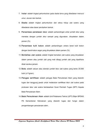 7. Instar adalah tingkat pertumbuhan pada stadia larva yang dibedakan menurut

   umur, ukuran dan bentuk.

8. Stadia adalah tingkat pertumbuhan dari siklus hidup ulat sutera yang

   dibedakan atas dasar perubahan bentuk.

9. Persentase penetasan telur adalah perbandingan antar jumlah telur yang

   menetas dengan jumlah telur sampel yang digunakan, dinyatakan dalam

   persen (%).

10. Persentase kulit kokon adalah perbandingan antara berat kulit kokon

   dengan berat kokon segar yang dinyatakan dalam persen (%).

11. Mortalitas ulat sutera adalah tingkat kematian ulat sutera yang dinyatakan

   dalam persen atau jumlah ulat yang mati dibagi jumlah ulat yang dipelihara

   dikali seratus persen.

12. Boks adalah satuan atau standar jumlah telur ulat sutera yang berisi 25.000

   butir (±11gram).

13. Petugas sertifikasi adalah petugas Balai Persuteraan Alam yang diserahi

   tugas dan tanggung jawab untuk melakukan sertifikasi telur ulat sutera pada

   produsen telur ulat sutera berdasarkan Surat Perintah Tugas (SPT) Kepala

   Balai Persuteraan Alam.

14. Balai Persuteraan Alam adalah Unit Pelaksana Teknis (UPT) Ditjen BPDAS

   PS   Kementerian     Kehutanan   yang    diserahi   tugas   dan   fungsi   dalam

   pengembangan persuteraan alam.




Laporan Kegiatan Hasil Sertifikasi Telur Ulat Sutera F1 Tahun 2012


                                                                                  6
 