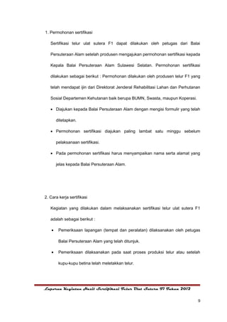 1. Permohonan sertifikasi

   Sertifikasi telur ulat sutera F1 dapat dilakukan oleh petugas dari Balai

   Persuteraan Alam setelah produsen mengajukan permohonan sertifikasi kepada

   Kepala Balai Persuteraan Alam Sulawesi Selatan. Permohonan sertifikasi

   dilakukan sebagai berikut : Permohonan dilakukan oleh produsen telur F1 yang

   telah mendapat ijin dari Direktorat Jenderal Rehabilitasi Lahan dan Perhutanan

   Sosial Departemen Kehutanan baik berupa BUMN, Swasta, maupun Koperasi.

   • Diajukan kepada Balai Persuteraan Alam dengan mengisi formulir yang telah

        ditetapkan.

   • Permohonan sertifikasi diajukan paling lambat satu minggu sebelum

        pelaksanaan sertifikasi.

   • Pada permohonan sertifikasi harus menyampaikan nama serta alamat yang

        jelas kepada Balai Persuteraan Alam.




2. Cara kerja sertifikasi

   Kegiatan yang dilakukan dalam melaksanakan sertifikasi telur ulat sutera F1

   adalah sebagai berikut :

    •    Pemeriksaan lapangan (tempat dan peralatan) dilaksanakan oleh petugas

         Balai Persuteraan Alam yang telah ditunjuk.

    •    Pemeriksaan dilaksanakan pada saat proses produksi telur atau setelah

         kupu-kupu betina telah meletakkan telur.




Laporan Kegiatan Hasil Sertifikasi Telur Ulat Sutera F1 Tahun 2012


                                                                               9
 