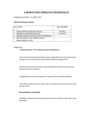 LAPORAN POST MEDIA DAN PENERANGAN
TARIKH AKTIVITI : 25 APRIL 2015
Ahli jawatankuasa media.
BI
L
NAMA NO. MATRIK
1 MUHAMMAD SUFI BIN MUSA A145622
2 MOHD SYAFIQ BIN MAT ISA A145878
3 NOORNASHELA RAIESA BINTI NOORDIN
4 MUHAMMAD NUR FIRDAUS BIN
MOHAMMAD TAIN
PERKARA:
1.Mempromosikan FGG (sebelum program dijalankan)
-unit media dan penerangan ditugaskan untuk menghasilkan poster dan banner untuk
mempromosikan setiap program yang dianjurkan dibawah program FGG.
-Bekerjasama bersama unit program untuk mendapatkan maklumat tentang setiap
program yang akan dijalankan.
-Menghebahkan setiap poster program 2 minggu sebelum program dijalankan.
-setiap ahli jawatankuasa diberi tugas untuk menyiapkan setiap poster program secara
adil dan teratur.
Permasalahan yang timbul
-Mendapat maklumat tentang setiap program yang akan dijalankan tidak seperti yang
dijadualkan.
 