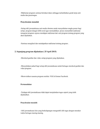 -Maklumat program sentiasa bertukar-tukar sehingga melambatkan gerak kerja unit
media dan penerangan.
Penyelesaian masalah
-Setiap ahli jawatankuasa unit media diminta untuk menyediakan rangka poster bagi
setiap program dengan lebih awal agar memudahkan proses menambah maklumat
mengenai program sejurus mendapat maklumat dari unit program tentang program yang
akan dijalankan.
-Sentiasa mengikuti dan mendapatkan maklumat tentang program .
2. Sepanjang program dijalankan ( 25 April 2015)
-Merekod gambar dan video setiap program yang dijalankan.
-Menyediakan jadual bagi setiap ahli jawatankuasa untuk bertugas merekod gambar dan
video program.
-Memviralkan suasana program melalui FGG di laman Facebook.
Permasalahan
-Terdapat ahli jawatankuasa tidak dapat menjalankan tugas seperti yang telah
dijadualkan.
Penyelesaian masalah
-Ahli jawatankuasa lain yang berkelapangan mengambil alih tugas dengan menukar
waktu bertugas masing-masing.
 