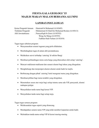 FIESTA GALA GEOLOGI ’15
MAJLIS MAKAN MALAM BERSAMAALUMNI
LAPORAN POST JAMUAN
Ketua Pengarah Jamuan : Hamizah bt Mohamad (A145605)
Timbalan Pengarah : Muhammad Al Hadi bin Mohamad Roslan (A145613)
Ahli Jawatankuasa : Nursyafiqah bt Zaini (A145592)
Wong Jia Mang (A145593)
Fadhlan Hadi Fashan (A142434)
Tugas-tugas sebelum program:
• Menyenaraikan senarai tugasan yang perlu dilakukan.
• Membahagikan tugas di antara ahli jawatankuasa.
• Melakukan survei terhadap ‘catering’ di sekitar Bangi
• Membuat perbandingan menu serta harga yang ditawarkan oleh setiap ‘catering’.
• Mencari maklumat-maklumat dan senarai alumni bagi tahun yang ditugaskan.
• Menghubungi dan menjemput alumni-alumni untuk hadir ke majlis.
• Berbincang dengan pihak’ catering’ hotel mengenai menu yang diinginkan.
• Membuat pilihan bagi menu terakhir yang diinginkan.
• Menentukan susun atur meja bagi setiap tetamu sama ada VIP, pensyarah, alumni
mahupun pelajar.
• Menyediakan tanda nama bagi kerusi VIP.
• Menyediakan tanda nama bagi setiap meja.
Tugas-tugas semasa program:
• Melaksanakan tugas seperti yang dirancang.
• Mendapatkan senarai nama VIP yang telah memberi kepastian untuk hadir.
• Meletakkan tanda nama setiap VIP di kerusi masing-masing.
 