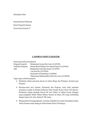 Disediakan Oleh,
Hamizah Binti Mohamad
Ketua Pengarah Jamuan
Fiesta Gala Geologi’15
LAPORAN POST LOGISTIK
Nama-nama ahli jawatankuasa:
Pengarah Logistik : Muhammad Azman Bin Aseri (A145590)
Timbalan Pengarah : Ahmad Barril Hakami bin Ahmad Nazeri (A145626)
AJK : Muhammad Yusuf bin Sazali (A145595)
: Lok Kah Kit (A152058)
: Nurfarahin bt Rambedan (A148964)
: Muhammad Burhanuddin Helmi bin Azmi (A146856)
Tugas-tugas sebelum program:
• Membantu dalam pencarian dewan di sekitar Bangi dan Putrajaya, bersama post
Program.
• Bersama-sama post Jamuan, Pemasaran dan Program, kami telah membuat
pertukaran tempat di Perdana Ballroom Palm Garden Resort Hotel, IOI Marriot.
Pertukaran tempat daripada Dewan De Seri Endon ini dibuat kerana bilangan
yang menghadiri Majlis Makan Malam Alumni ini hanya 250 orang, berbanding
dengan target asal, iaitu sebanyak 700 orang.
• Menguruskan hal pengangkutan, terutama tempahan bas untuk kemudahan pelajar
Tahun Pertama untuk datang ke Palm Garden Hotel di Putrajaya.
 