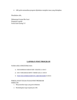 • AJK perlu memastikan program dijalankan mengikut masa yang ditetapkan.
Disediakan oleh,
Muhammad Azman Bin Aseri
Pengarah Logistik
Fiesta Gala Geologi’15
LAPORAN POST PROGRAM
NAMAAHLI JAWATANKUASA:
1) MUHAMMAD FARHAN BIN SHAFIEI A 145615
2) SITI NORAISHAH BINTI MOHD AZLI A 145610
3) WAN NUR ATHIRAH BINTI W. ABD MUHAIMI A145616
PERJALANAN TUGAS-TUGAS POST PROGRAM
SEBELUM
1. Menyenaraikan tugas yang perlu dilakukan.
2. Membahagikan tugas kepada para AJK
 
