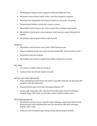 3. Membahagikan bilangan alumni yang perlu dihubungi kepada para AJK
4. Menjemput alumni-alumni melalui telefon, email dan menghantar jemputan.
5. Menjemput dan mengedarkan kad jemputan kepada para pensyarah, staf geologi
6. Mengenal pasti kehadiran mereka dari semasa ke semasa.
7. Menyediakan tentatif program dan sentiasa update akan perubahan setiap tentatif.
8. Menyediakan skrip program yang mempunyai setiap tugas post yang terlibat pada hari
kejadian
9. Menjalankan raptai program sebelum majlis bermula.
SEMASA
1. Menukarkan tentatif program secara drastic akibat kekangan masa
2. Sentiasa berhubung dengan post seperti protokol,teknikal,MC untuk memulakan majlis.
3. Memastikan kelancaran program
4. Menyediakan para penerima anugerah dan pemberi anugerah di tepi pentas.
SELEPAS
1. Post mortem di adakan dalam post program
2. Laporan di tulis dan di hantar kepada setiausaha.
MASALAH YANG DIHADAPI:
1. Sukar menghubungi alumni kerana ada number yang tidak wujud dan ada juga yang tidak
membalas email dari pihak kami.
2. Program bermula agak lewat kerana menunggu kehadiran VIP.
3. Suasana agak bising pada waktu informal kerana kebanyakkan alumni bersembang-
sembang dengan rakan-rakan nya dan tidak memberi perhatian kepada majlis.
PENAMBAHBAIKAN
1. Menubuhkan persatuan alumni yang aktif supaya hubungan antara alumni lebih erat dan
banyak program boleh dilakukan pada masa akan datang dan tidak perlu menunggu
program setap 5 tahun.
2. Setiap post perlu memahami tugas masing-masing sebelum program bermula .
 