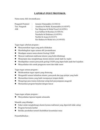 LAPORAN POST PROTOKOL
Nama-nama Ahli JawatanKuasa :
Pengarah Protokol : Jumaini Silamuddin (A145614)
Tim. Pengarah : Amaleina bt Mohd. Kamaruddin (A145597)
AJK : Nur Marjeena bt Mohd Yusof (A142581)
Liya Saffura bt Roeslan (A145618)
Nurshafra bt Drahman (A145591)
Norfitri bt Josip (A141157)
Siti Shahera bt Mohd Aris (A149105)
Tugas-tugas sebelum program :
 Menyenaraikan tugas yang perlu dilakukan
 Membahagikan tugas semasa ahli jawatankuasa
 Mendapat senarai nama alumni Geologi UKM
 Mencari maklumat-maklumat alumni yang boleh dihubungi
 Menjemput atau menghubungi alumni-alumni untuk hadir ke majlis
 Mendapatkan senarai pensyarah geologi UKM yang dapat hadir pada hari kejadian.
 Menyediakan teks untuk pengacara rasmi dan tidak rasmi
Tugas-tugas semasa program :
 Melaksanakan tugas seperti yang dirancang
 Mengambil senarai kehadiran alumni, pensyarah dan juga pelajar yang hadir
 Memastikan tetamu yang hadir mempunyai tempat duduk
 Mengiringi para tetamu kehormat setiap kali penyampaian anugerah
 Memastikan program berjalan dengan lancar
Tugas-tugas selepas program :
 Menyediakan laporan kepada setiausaha
Masalah yang dihadapi :
 Sukar untuk menghubungi alumni kerana maklumat yang diperoleh tidak cukup
 Program bermula lambat
 Berlaku perubahan tentatif disebabkan kesuntukan masa
Penambahbaikan :
 