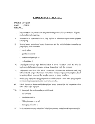 LAPORAN POST TEKNIKAL
TARIKH : 1/5/2015
MASA : 3.00 PM
PERKARA:
I. Mesyuarat buat kali pertama iaitu dengan memilih jawatankuasa-jawatankuasa program
majlis makan malam geologi.
II. Menyenaraikan keperluan teknikal yang diperlukan sebelum ataupun semasa program
berlangsung.
III. Mengisi borang peminjaman barang di panggung seni dan telah diluluskan. Antara barang
yang di yang telah diluluskan:
- mesin kabus
- pembesar suara x2
- mikrofon tanpa wayar x2
- walkie talkie x8
IV. Tempat pada awalnya ingin dilakukan adalh di dewan Hotel Seri Endon dan hotel ini
telah membekalkan pa sistem yang lengkap dengan layar putih dan projector.
V. Tempat baru ditukarkan iaitu dewan Hotel Palm Garden kerana akibat kos sewa yang
terlalu mahal di tempat sebelumnya dan hotel ini mempunyai pa system yang tidak boleh
melakukan aktiviti menyanyi dan terpaksa mencari pa sistem yang baru.
VI. Barang yang dipinjam di panggung seni tidak dapat dipinjam kerana pihak panggung seni
mempunyai agenda yang tersendiri pada tarikh tersebut.
VII. Plan B diteruskan dengan melakukan pinjam barang oleh pelajar dan hanya dua walkie
talkie sahaja dapat di pinjam.
VIII. Pa sistem pula disewa dengan harga rm300 untuk :
- Pa sistem x1
- Pembesar suara x4
- Mikrofon tanpa wayar x2
- Pemegang mikrofon x2
IX. Projector dan pemegang mikrofon x2 di pinjam program geologi untuk kegunaan majlis.
 