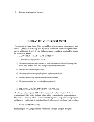 X. Program berjalan dengan lancarnya.
LAPORAN TUGAS – TUGAS KHAS(TTK)
Sepanjang tempoh persiapan dalam mengadakan program makan malam alumni pada
25/4/2015, banyak aktiviti yang telah dijalankan dan perkara ingin diterangkan dalam
laporan adalah aktiviti-aktiviti yang dijalankan, pelan gerak kerja yang tidak terlaksana
dan belanjawan post ini.
1. AKTIVITI POST TUGAS –TUGAS KHAS(TTK)
Antara aktiviti yang dijalankan adalah :
a) Membantu post protokol dalam mencari senarai nama alumni-alumni khususnya pada
tahun 1997,1998 dan 2005 untuk menghadiri makan malam alumni.
b) Mencari idea dalam menghias dewan.
c) Menganggar belanjawan yang berpatutan bagi menghias dewan.
d) Membeli barang yang diperlukan untuk menghias dewan.
e) Membantu post-post lain menyelesaikan tugas mereka.
2. PELAN GERAK KERJA YANG TIDAK TERLAKSANA.
Pembahagian tugas ajk-ajk TTK asalnya ingin dilaksanakan, tetapi disebabkan
keseluruhan ajk TTK terdiri daripada pelajar tahun 1, pembahagian tugas tidak dapat
dilaksanakan kerana ajk tahun 1 harus memberi tumpuan dalam perlaksanaan program
hari keluarga . oleh itu, gerak kerja kami banyak dibantu oleh ajk-ajk daripada post lain.
3. WANG BELANJAWAN TTK
Pada peringkat awal, anggaran kasar belanjawan barangan telahpun dirangka:
 