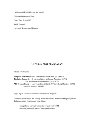 ( Muhammad Khairel Izzuan Bin Ismail)
Pengarah Tugas-tugas Khas
Fiesta Gala Geologi’15
Kelab Geologi
Universiti Kebangsaan Malaysia.
LAPORAN POST PEMASARAN
Senarai jawatan ahli:
Pengarah Pemasaran : Afiq Farhan bin Abdul Rahim ( A146697)
Timbalan Pengarah : 1. Nurul Afiqah bt Mohamad Zahir ( A145594)
2. Nur Amalina bt Mohamad Rosdi ( A145600)
Ahli Jawatankuasa : Liew Huei Ling @ Farah A/P Liew King Man ( A145598)
Maisarah Idrus ( A146688 )
Tugas-tugas Jawatankuasa Pemasaran Sebelum Program:
-Membuat perancangan dan strategi pemasaran semasa pertemuan Mesyurat pertama
diadakan. Antara perancangan yang dibuat:
- mengadakan ‘carwash’ di sekitar kwasan FST, UKM
-Menbuat jualan di Kapreza, Temasya Gemilang
 