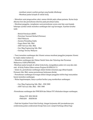 -membuat senarai syarikat geologi yang hendak dihubungi
-Membuat jualan kerepek di sekitar kolej
- Memohon surat pengecualian cukai, namun ditolak pada cubaan pertama. Kertas kerja
dikemas kini dan permohonan diterima pada percubaan kedua.
- Membuat panggilan, menghantar surat permohonan secara emel dan surat kepada
beberapa syarikat untuk memohon sumbangan dari segi kewangan. Syarikat tersebut
ialah:
- British Petroleum (BHP)
- Petroliam Nasional Berhad (Petronas)
- Shell Malaysia
- Jurutera Perunding Zaaba
- Engeo Bumi Sdn. Bhd.
- AMT Services Sdn. Bhd.
- Geo Mag Engineering Sdn. Bhd.
- Geology Society Malaysia
- Turut memohon sumbangan dari Alumni semasa membuat panggilan jemputan Alumni
ke majlis makan malam ini.
- Memohon sumbangan dari Dekan Fakulti Sains dan Teknologi dan Persatuan
Mahasiswa UKM (PMUKM).
-Membuat jualan kerepek di sekitar kolej-kolej, mengadakan jualan roti sosej dan otak-
otak di Kolej Pedeta Zabaa semasa Program KAPREZA’15.
- Selain itu, permohonan sumbangan dalam bentuk minuman juga dibuat kepada
Permanis Sdn. Bhd. namun permohonan berkenaan ditolak.
- Permohonan sumbangan kewangan diikuti dengan panggilan telefon bagi menyatakan
hasrat memohon sumbangan.
- Walau bagaimanapun, hanya syarikat berikut yang memberikan sumbangan:
- Geo Mag Engineering Sdn. Bhd. - RM 2000
- AMT Services Sdn. Bhd. - RM 1000
-Permohonan sumbangan dari PMUKM dan Dekan FST diluluskan dengan sumbangan:
-Dekan FST: RM 200.00
-PMUKM : RM500.00
- Pada hari kejadian Fiesta Gala Geologi, dengan kerjasama ahli jawatankuasa pos
cenderamata,jualan cenderamata berupa batu (core sampel) berharga dibuat bagi
 