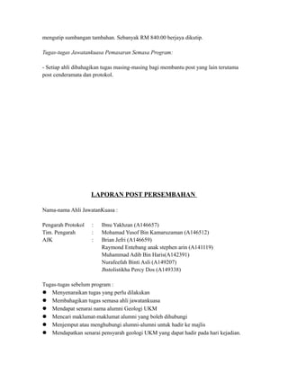 mengutip sumbangan tambahan. Sebanyak RM 840.00 berjaya dikutip.
Tugas-tugas Jawatankuasa Pemasaran Semasa Program:
- Setiap ahli dibahagikan tugas masing-masing bagi membantu post yang lain terutama
post cenderamata dan protokol.
LAPORAN POST PERSEMBAHAN
Nama-nama Ahli JawatanKuasa :
Pengarah Protokol : Ibnu Yakhzan (A146657)
Tim. Pengarah : Mohamad Yusof Bin Kamaruzaman (A146512)
AJK : Brian Jefri (A146659)
Raymond Entebang anak stephen arin (A141119)
Muhammad Adib Bin Haris(A142391)
Nurafeefah Binti Asli (A149207)
Jhstolistikha Percy Dos (A149338)
Tugas-tugas sebelum program :
 Menyenaraikan tugas yang perlu dilakukan
 Membahagikan tugas semasa ahli jawatankuasa
 Mendapat senarai nama alumni Geologi UKM
 Mencari maklumat-maklumat alumni yang boleh dihubungi
 Menjemput atau menghubungi alumni-alumni untuk hadir ke majlis
 Mendapatkan senarai pensyarah geologi UKM yang dapat hadir pada hari kejadian.
 