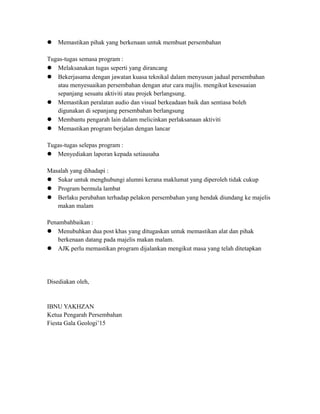  Memastikan pihak yang berkenaan untuk membuat persembahan
Tugas-tugas semasa program :
 Melaksanakan tugas seperti yang dirancang
 Bekerjasama dengan jawatan kuasa teknikal dalam menyusun jadual persembahan
atau menyesuaikan persembahan dengan atur cara majlis. mengikut kesesuaian
sepanjang sesuatu aktiviti atau projek berlangsung.
 Memastikan peralatan audio dan visual berkeadaan baik dan sentiasa boleh
digunakan di sepanjang persembahan berlangsung
 Membantu pengarah lain dalam melicinkan perlaksanaan aktiviti
 Memastikan program berjalan dengan lancar
Tugas-tugas selepas program :
 Menyediakan laporan kepada setiausaha
Masalah yang dihadapi :
 Sukar untuk menghubungi alumni kerana maklumat yang diperoleh tidak cukup
 Program bermula lambat
 Berlaku perubahan terhadap pelakon persembahan yang hendak diundang ke majelis
makan malam
Penambahbaikan :
 Menubuhkan dua post khas yang ditugaskan untuk memastikan alat dan pihak
berkenaan datang pada majelis makan malam.
 AJK perlu memastikan program dijalankan mengikut masa yang telah ditetapkan
Disediakan oleh,
IBNU YAKHZAN
Ketua Pengarah Persembahan
Fiesta Gala Geologi’15
 
