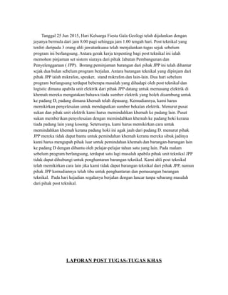 Tanggal 25 Jun 2015, Hari Keluarga Fiesta Gala Geologi telah dijalankan dengan
jayanya bermula dari jam 8.00 pagi sehingga jam 1.00 tengah hari. Post teknikal yang
terdiri daripada 3 orang ahli jawatankuasa telah menjalankan tugas sejak sebelum
program ini berlangsung. Antara gerak kerja terpenting bagi post teknikal ini ialah
memohon pinjaman set sistem siaraya dari pihak Jabatan Pembangunan dan
Penyelenggaraan ( JPP). Borang peminjaman barangan dari pihak JPP ini telah dihantar
sejak dua bulan sebelum program berjalan. Antara barangan teknikal yang dipinjam dari
pihak JPP ialah mikrafon, speaker, stand mikrafon dan lain-lain. Dua hari sebelum
program berlangsung terdapat beberapa masalah yang dihadapi oleh post teknikal dan
logistic dimana apabila unit elektrik dari pihak JPP datang untuk memasang elektrik di
khemah mereka mengatakan bahawa tiada sumber elektrik yang boleh disambung untuk
ke padang D, padang dimana khemah telah dipasang. Kemudiannya, kami harus
memikirkan penyelesaian untuk mendapatkan sumber bekalan elektrik. Menurut pusat
sukan dan pihak unit elektrik kami harus memindahkan khemah ke padang lain. Pusat
sukan memberikan penyelesaian dengan memindahkan khemah ke padang hoki kerana
tiada padang lain yang kosong. Seterusnya, kami harus memikirkan cara untuk
memindahkan khemah kerana padang hoki ini agak jauh dari padang D. menurut pihak
JPP mereka tidak dapat bantu untuk pemindahan khemah kerana mereka sibuk jadinya
kami harus mengupah pihak luar untuk pemindahan khemah dan barangan-barangan lain
ke padang D dengan dibantu oleh pelajar-pelajar tahun satu yang lain. Pada malam
sebelum program berlangsung, terdapat satu lagi masalah apabila pihak unit teknikal JPP
tidak dapat dihubungi untuk penghantaran barangan teknikal. Kami ahli post teknikal
telah memikirkan cara lain jika kami tidak dapat barangan teknikal dari pihak JPP, namun
pihak JPP kemudiannya telah tiba untuk penghantaran dan pemasangan barangan
teknikal. Pada hari kejadian segalanya berjalan dengan lancar tanpa sebarang masalah
dari pihak post teknikal.
LAPORAN POST TUGAS-TUGAS KHAS
 