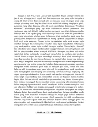 Tanggal 25 Jun 2015, Fiesta Geologi telah dijalankan dengan jayanya bermula dari
jam 8 pagi sehingga jam 1 tengah hari. Post tugas-tugas khas yang terdiri daripada 6
orang ahli telah terlibat dalam menjadi ahli jawatankuasa acara ini dengan gerak kerja
sebagai perancang utama bagi kecerian kawsan aktiviti di samping menyiapkan gimik
perasmian yang telah dirancang oleh ahli post persembahan. Bertemakan ‘Wrecking
Gemstone’, perancangan yang rapi telah dilaksanakan melalui perbahasan dan
sumbangan idea oleh ahli-ahli melalui medium mesyuarat yang telah dijalankan setelah
beberapa kali. Kata sepakat yang telah dipersetujui oleh kami serta ahli jawatankuasa
acara yang lain sebulan sebelum acara berlangsung telah memberikan kami ruang dan
peluang untuk menyediakan segala bahan dan barang keperluan yang diperlukan dengan
lebih awal serta terancang. Namun begitu, permasalahan mula terbit semasa ingin
membeli barangan dek kerana pihak bendahari tidak dapat menyediakan perbelanjaan
yang kami perlukan tatkala ingin membeli barangan tersebut. Namun begitu, alternatif
lain telah kami temui dengan mendahulukan wang perbelanjaan peribadi bagi tujuan jual
beli itu yang memakan belanja sebanyak RM229.90. Barangan yang kami beli adalah
seperti tali, kertas, kad manila, pen pelbagai warna, belon, cat semburan dan lain-lain.
Setelah dirasakan segala barangan mencukupi, seterusnya kami telah membahagikan
tugas bagi menukar dan menyiapkan barangan itu menjadi bahan hiasan yang tentunya
telah berjaya menghiasi, menceriakan dan menjadi tumpuan serta tarikan bergambar bagi
peserta-peserta yang terlibat semasa hari kejadian. Pada malam sebelum acara yang juga
merupakan waktu kemuncak gerak kerja di bahagian post kami, semua ahli serta
beberapa ahli jawatankuasa acara yang lain telah bertungkus-lumus untuk menaikkan
serta melengkapkan idea-idea yang telah dirancang. Berbekalkan tenaga kerja yang ada
segala tugas dapat dilaksanakan dengan mudah pada awalnya sehingga pada satu saat di
mana langit yang mendung mula menurunkan sisa-sisa air hujannya namun tidaklah
begitu lebat. Perkara ini telah menimbulkan permasalahan yang baharu di mana pihak
kami terpaksa menangguh dan menurunkan semula hiasan yang telah dinaikkan kerana
bahan asas yang digunakan adalah sensitif terhadap air. Hal ini telah merunsingkan kami
dan telah menyebabkan kami terpaksa menangguh kerja tersebut sehingga larut malam.
Tetapi, itu semua tidak melunturkan semangat kami yang telah menyiapkan diri dengan
kekuatan fizikal dan mental lantas dapat membuatkan kami berjaya menaikkan segala
hiasan yang telah disediakan walaupun sehingga ke tengah pagi. Selesai berkenaan
hiasan, beralih pula ke gimik perasmian. Gimik perasmian ini tidak mendatangkan
masalah yang besar kepada kami dan semuanya berjalan lancar sehingga gimik itu
disempurnakan oleh perasmi iaitu Dr. Habibah binti Jamil semasa hari kejadian. Berikut
merupakan serba sedikit hiasan yang telah berjaya dilaksanakan semasa hari kejadian:
LAPORAN POST PROTOKOL
 