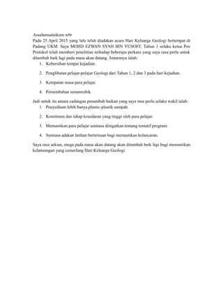 Assalamualaikum wbt
Pada 25 April 2015 yang lalu telah diadakan acara Hari Keluarga Geologi bertempat di
Padang UKM. Saya MOHD EZWAN SYAH BIN YUSOFF, Tahun 1 selaku ketua Pos
Protokol telah memberi penelitian terhadap beberapa perkara yang saya rasa perlu untuk
ditambah baik lagi pada masa akan datang. Antaranya ialah:
1. Kebersihan tempat kejadian.
2. Penglibatan pelajar-pelajar Geologi dari Tahun 1, 2 dan 3 pada hari kejadian.
3. Ketepatan masa para pelajar.
4. Persembahan senamrobik.
Jadi untuk itu antara cadangan penambah baikan yang saya rasa perlu selaku wakil ialah:
1. Penyediaan lebih banya plastic-plastik sampah.
2. Komitmen dan tahap kesedaran yang tinggi oleh para pelajar.
3. Memastikan para pelajar sentiasa diingatkan tentang tentatif program.
4. Sentiasa adakan latihan berterusan bagi memastikan kelancaran.
Saya rasa sekian, moga pada masa akan datang akan ditambah baik lagi bagi memastikan
kelansungan yang cemerlang Hari Keluarga Geologi.
 