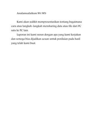 Assalamualaikum.Wr.Wb
Kami akan sedikit mempresentasikan tentang bagaimana
cara atau langkah-langkah mensharing data atau file dari PC
satu ke PC lain.

Laporan ini kami susun dengan apa yang kami kerjakan

dan semoga bisa dijadikan acuan untuk penilaian pada hasil
yang telah kami buat.

 
