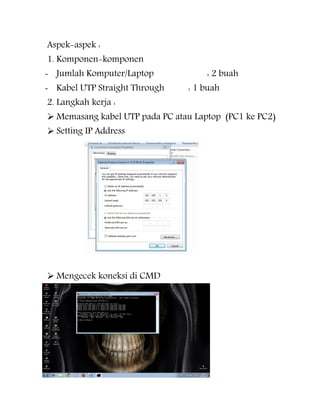 Aspek-aspek :
1. Komponen-komponen

- Jumlah Komputer/Laptop
- Kabel UTP Straight Through
2. Langkah kerja :

: 2 buah
: 1 buah

 Memasang kabel UTP pada PC atau Laptop (PC1 ke PC2)
 Setting IP Address

 Mengecek koneksi di CMD

 