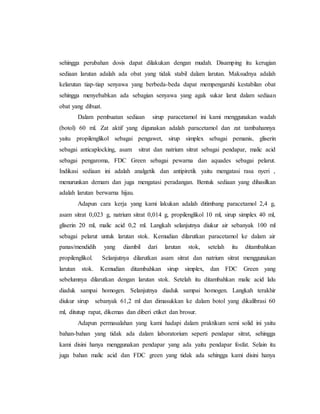 sehingga perubahan dosis dapat dilakukan dengan mudah. Disamping itu kerugian
sediaan larutan adalah ada obat yang tidak stabil dalam larutan. Maksudnya adalah
kelarutan tiap-tiap senyawa yang berbeda-beda dapat mempengaruhi kestabilan obat
sehingga menyebabkan ada sebagian senyawa yang agak sukar larut dalam sediaan
obat yang dibuat.
Dalam pembuatan sediaan sirup paracetamol ini kami menggunakan wadah
(botol) 60 ml. Zat aktif yang digunakan adalah paracetamol dan zat tambahannya
yaitu propilenglikol sebagai pengawet, sirup simplex sebagai pemanis, gliserin
sebagai anticaplocking, asam sitrat dan natrium sitrat sebagai pendapar, malic acid
sebagai pengaroma, FDC Green sebagai pewarna dan aquades sebagai pelarut.
Indikasi sediaan ini adalah analgetik dan antipiretik yaitu mengatasi rasa nyeri ,
menurunkan demam dan juga mengatasi peradangan. Bentuk sediaan yang dihasilkan
adalah larutan berwarna hijau.
Adapun cara kerja yang kami lakukan adalah ditimbang paracetamol 2,4 g,
asam sitrat 0,023 g, natrium sitrat 0,014 g, propilenglikol 10 ml, sirup simplex 40 ml,
gliserin 20 ml, malic acid 0,2 ml. Langkah selanjutnya diukur air sebanyak 100 ml
sebagai pelarut untuk larutan stok. Kemudian dilarutkan paracetamol ke dalam air
panas/mendidih yang diambil dari larutan stok, setelah itu ditambahkan
propilenglikol. Selanjutnya dilarutkan asam sitrat dan natrium sitrat menggunakan
larutan stok. Kemudian ditambahkan sirup simplex, dan FDC Green yang
sebelumnya dilarutkan dengan larutan stok. Setelah itu ditambahkan malic acid lalu
diaduk sampai homogen. Selanjutnya diaduk sampai homogen. Langkah terakhir
diukur sirup sebanyak 61,2 ml dan dimasukkan ke dalam botol yang dikalibrasi 60
ml, ditutup rapat, dikemas dan diberi etiket dan brosur.
Adapun permasalahan yang kami hadapi dalam praktikum semi solid ini yaitu
bahan-bahan yang tidak ada dalam laboratorium seperti pendapar sitrat, sehingga
kami disini hanya menggunakan pendapar yang ada yaitu pendapar fosfat. Selain itu
juga bahan malic acid dan FDC green yang tidak ada sehingga kami disini hanya
 