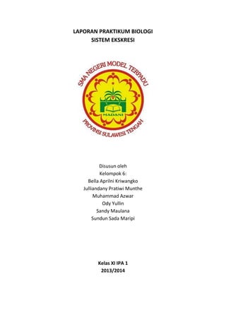 LAPORAN PRAKTIKUM BIOLOGI
SISTEM EKSKRESI
Disusun oleh
Kelompok 6:
Bella Aprilni Kriwangko
Julliandany Pratiwi Munthe
Muhammad Azwar
Ody Yullin
Sandy Maulana
Sundun Sada Maripi
Kelas XI IPA 1
2013/2014
 