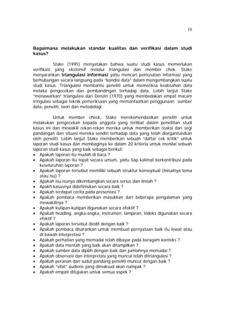 10 
Bagaimana melakukan standar kualitas dan verifikasi dalam studi 
kasus? 
Stake (1995) menyatakan bahwa suatu studi kasus memerlukan 
verifikasi yang ekstensif melalui triangulasi dan member chek. Stake 
menyarankan triangulasi informasi yaitu mencari pemusatan informasi yang 
berhubungan secara langsung pada “kondisi data” dalam mengembangkan suatu 
studi kasus. Triangulasi membantu peneliti untuk memeriksa keabsahan data 
melalui pengecekan dan pembandingan terhadap data. Lebih lanjut Stake 
“menawarkan” triangulasi dari Denzin (1970) yang membedakan empat macam 
tringulasi sebagai teknik pemeriksaan yang memanfaatkan penggunaan sumber 
data, peneliti, teori dan metodologi. 
Untuk member check, Stake merekomendasikan peneliti untuk 
melakukan pengecekan kepada anggota yang terlibat dalam penelitian studi 
kasus ini dan mewakili rekan-rekan mereka untuk memberikan reaksi dari segi 
pandangan dan situasi mereka sendiri terhadap data yang telah diorganisasikan 
oleh peneliti. Lebih lanjut Stake memberikan sebuah “daftar cek kritik” untuk 
laporan studi kasus dan membaginya ke dalam 20 kriteria untuk menilai sebuah 
laporan studi kasus yang baik sebagai berikut: 
• Apakah laporan itu mudah di baca ? 
• Apakah laporan itu tepat secara umum, yaitu tiap kalimat berkontribusi pada 
keseluruhan laporan ? 
• Apakah laporan tersebut memiliki sebuah struktur konseptual (misalnya tema 
atau isu) ? 
• Apakah isu-isunya dikembangkan secara serius dan ilmiah ? 
• Apakh kasusnya didefinisikan secara baik ? 
• Apakah terdapat cerita pada presentasi ? 
• Apakah pembaca memberikan masukkan dari beberapa pengalaman yang 
mewakilinya ? 
• Apakah kutipan-kutipan digunakan secara efektif ? 
• Apakah heading, angka-angka, instrumen, lampiran, indeks digunakan secara 
efektif ? 
• Apakah laporan tersebut diedit dengan baik ? 
• Apakah pembaca disarankan untuk membuat pernyataan baik itu lewat atau 
di bawah interpretasi ? 
• Apakah perhatian yang memadai telah dibayar pada beragam konteks ? 
• Apakah data mentah yang baik akan ditampilkan ? 
• Apakah sumber data dipilih dengan baik dan jumlahnya memadai ? 
• Apakah observasi dan interpretasi yang muncul telah ditriangulasi ? 
• Apakah peranan dan sudut pandang peneliti muncul dengan baik ? 
• Apakah “sifat” audiens yang dimaksud akan nampak ? 
• Apakah empati ditujukan untuk semua aspek ? 
 