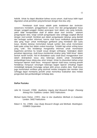 12 
holistik. Untuk itu dapat dikatakan bahwa secara umum, studi kasus lebih tepat 
digunakan untuk penelitian yang berkenaan dengan how atau why . 
Penekanan studi kasus adalah pada kedalaman dan kerincian: 
wawancara mendalam, penggambaran secara rinci dan pengungkapkan kasus 
dengan sungguh-sungguh melalui penerapan teori dalam cara yang berbeda, 
yakni tidak memposisikan studi di dalam dasar teori tertentu sebelum 
pengumpulan data, tetapi setelah pengumpulan data sehingga acapkali dikenal 
dengan teori-setelah. Demikian pun dalam pengumpulan datanya yang diambil 
dari berbagai sumber informasi, karena studi kasus melibatkan pengumpulan 
data yang “kaya” untuk membangun gambaran yang mendalam dari suatu 
kasus. Analisis datanya memerlukan banyak sumber data untuk menentukan 
bukti pada setiap fase dalam evolusi kasusnya. Terlebih lagi untuk setting kasus 
yang “unik”, kita hendaknya menganalisa informasi untuk menentukan 
bagaimana peristiwa itu terjadi sesuai dengan settingnya. Sedangkan dalam 
penulisan laporannya, studi kasus membentuk struktur yang “lebih besar” dalam 
bentuk naratif tertulis. Hal ini disebabkan suatu studi kasus menggunakan teori 
dalam deskripsikan kasus atau beberapa analisis untuk menampilkan 
perbandingan kasus silang atau antar tempat. Untuk itu disarankan bahwa untuk 
menyusun laporan studi kasus menyusun laporan studi kasus seorang peneliti 
hendaknya menyusun rancangan beberapa bagian laporan (misalnya bagian 
metodologi) daripada menunggu sampai akhir proses analisis data. Studi kasus 
juga memerlukan verifikasi yang ekstensif melalui triangulasi dan member chek 
sehingga dapat membantu peneliti untuk memeriksa keabsahan data melalui 
pengecekan dan pembandingan terhadap data. 
Daftar Pustaka 
John W. Creswell. (1998). Qualitative Inquiry And Research Design: Choosing 
Among Five Traditions. London: SAGE Publications 
Michael Quinn Patton. (1991). How to Use Qualitative Methods in Evaluation. 
London: SAGE Publications 
Robert K. Yin. (1989). Case Study Research Design and Methods. Washington: 
COSMOS Corporation 
